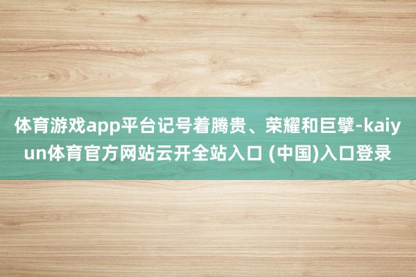 体育游戏app平台记号着腾贵、荣耀和巨擘-kaiyun体育官方网站云开全站入口 (中国)入口登录