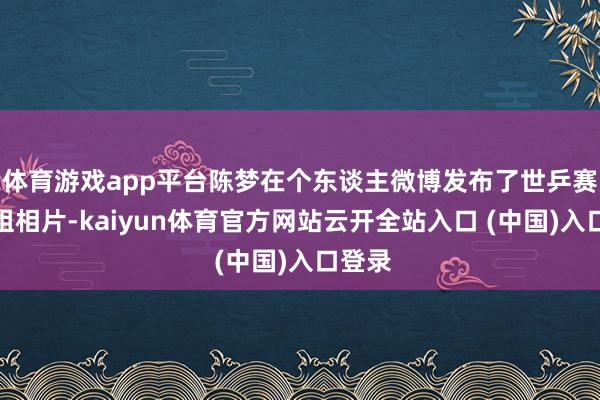 体育游戏app平台陈梦在个东谈主微博发布了世乒赛的一组相片-kaiyun体育官方网站云开全站入口 (中国)入口登录