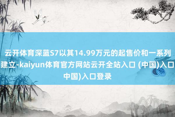 云开体育深蓝S7以其14.99万元的起售价和一系列高端建立-kaiyun体育官方网站云开全站入口 (中国)入口登录