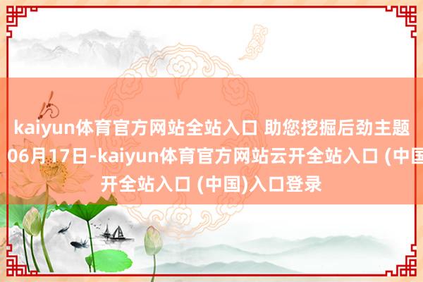 kaiyun体育官方网站全站入口 助您挖掘后劲主题契机! 06月17日-kaiyun体育官方网站云开全站入口 (中国)入口登录