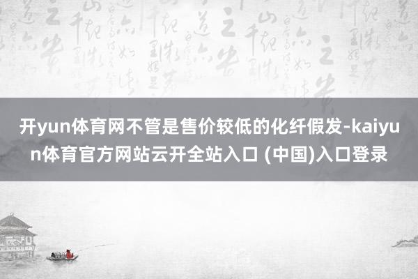 开yun体育网不管是售价较低的化纤假发-kaiyun体育官方网站云开全站入口 (中国)入口登录