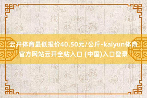 云开体育最低报价40.50元/公斤-kaiyun体育官方网站云开全站入口 (中国)入口登录
