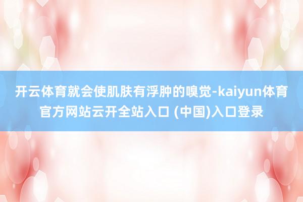 开云体育就会使肌肤有浮肿的嗅觉-kaiyun体育官方网站云开全站入口 (中国)入口登录