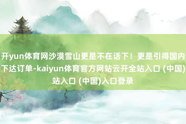 开yun体育网沙漠雪山更是不在话下!更是引得国内多家国企下达订单-kaiyun体育官方网站云开全站入口 (中国)入口登录