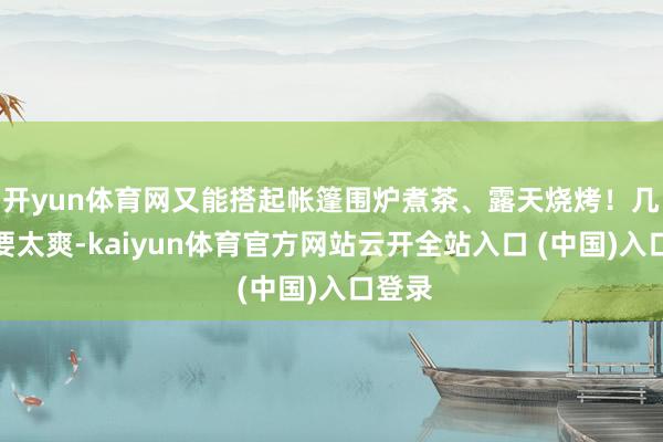 开yun体育网又能搭起帐篷围炉煮茶、露天烧烤！几乎不要太爽-kaiyun体育官方网站云开全站入口 (中国)入口登录
