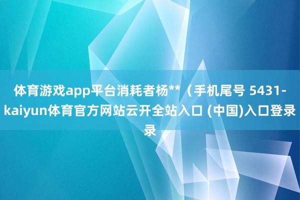 体育游戏app平台消耗者杨**(手机尾号 5431-kaiyun体育官方网站云开全站入口 (中国)入口登录