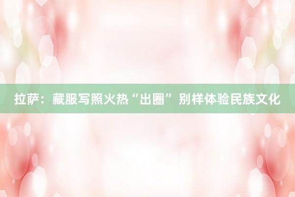 拉萨：藏服写照火热“出圈” 别样体验民族文化