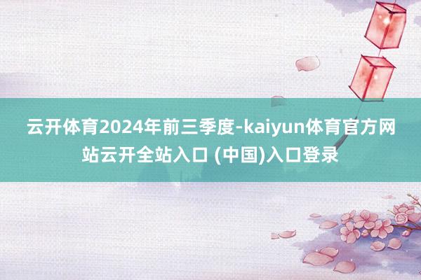 云开体育　　2024年前三季度-kaiyun体育官方网站云开全站入口 (中国)入口登录