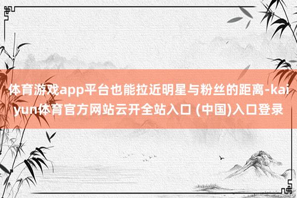 体育游戏app平台也能拉近明星与粉丝的距离-kaiyun体育官方网站云开全站入口 (中国)入口登录
