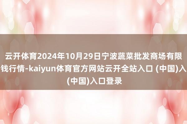 云开体育2024年10月29日宁波蔬菜批发商场有限公司价钱行情-kaiyun体育官方网站云开全站入口 (中国)入口登录