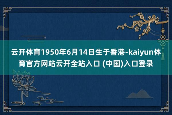 云开体育1950年6月14日生于香港-kaiyun体育官方网站云开全站入口 (中国)入口登录