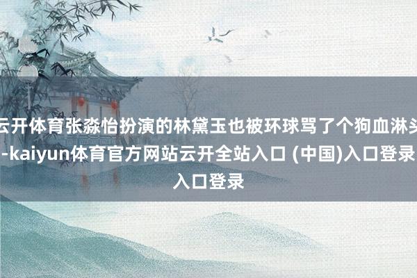 云开体育张淼怡扮演的林黛玉也被环球骂了个狗血淋头-kaiyun体育官方网站云开全站入口 (中国)入口登录