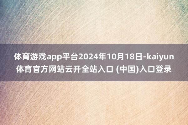 体育游戏app平台2024年10月18日-kaiyun体育官方网站云开全站入口 (中国)入口登录