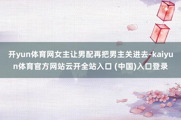 开yun体育网女主让男配再把男主关进去-kaiyun体育官方网站云开全站入口 (中国)入口登录