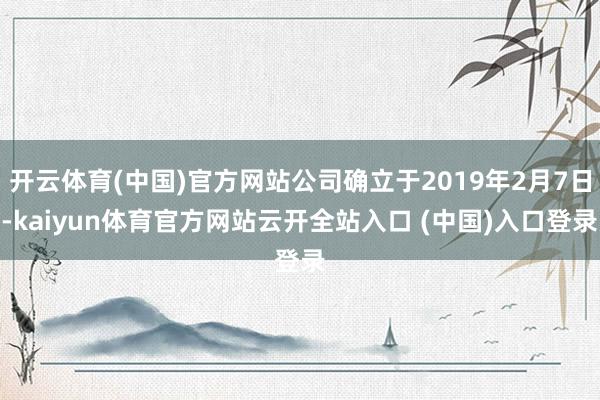 开云体育(中国)官方网站公司确立于2019年2月7日-kaiyun体育官方网站云开全站入口 (中国)入口登录