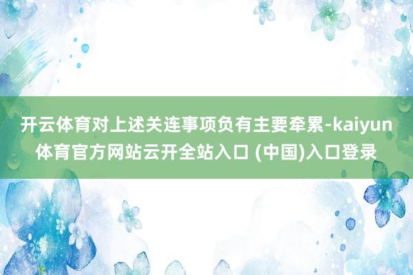 开云体育对上述关连事项负有主要牵累-kaiyun体育官方网站云开全站入口 (中国)入口登录