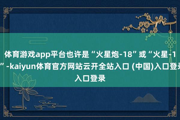 体育游戏app平台也许是“火星炮-18”或“火星-17”-kaiyun体育官方网站云开全站入口 (中国)入口登录