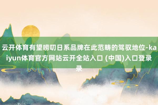 云开体育有望唠叨日系品牌在此范畴的驾驭地位-kaiyun体育官方网站云开全站入口 (中国)入口登录
