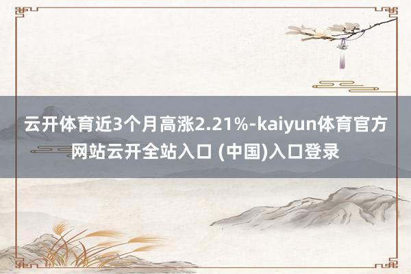 云开体育近3个月高涨2.21%-kaiyun体育官方网站云开全站入口 (中国)入口登录