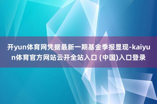 开yun体育网凭据最新一期基金季报显现-kaiyun体育官方网站云开全站入口 (中国)入口登录