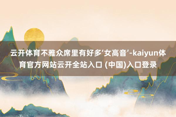 云开体育不雅众席里有好多‘女高音’-kaiyun体育官方网站云开全站入口 (中国)入口登录