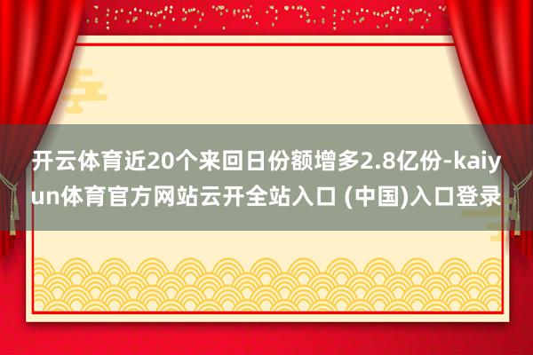 开云体育近20个来回日份额增多2.8亿份-kaiyun体育官方网站云开全站入口 (中国)入口登录