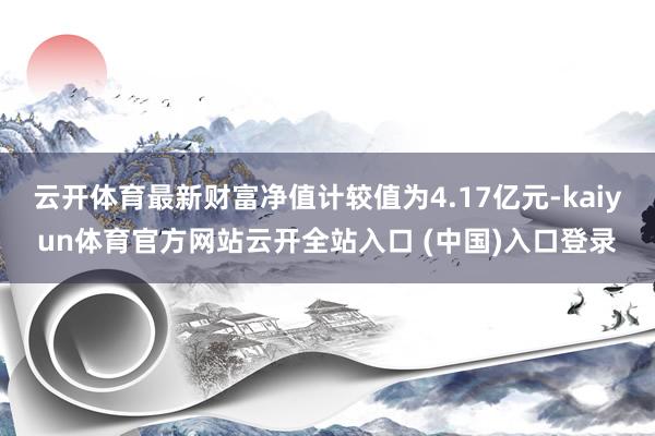 云开体育最新财富净值计较值为4.17亿元-kaiyun体育官方网站云开全站入口 (中国)入口登录