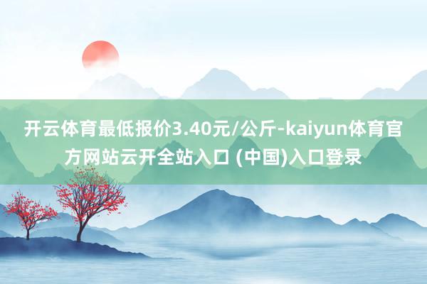 开云体育最低报价3.40元/公斤-kaiyun体育官方网站云开全站入口 (中国)入口登录