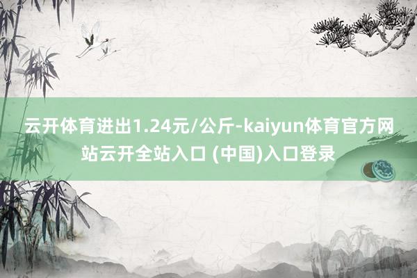 云开体育进出1.24元/公斤-kaiyun体育官方网站云开全站入口 (中国)入口登录