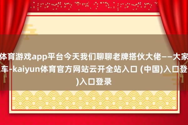体育游戏app平台今天我们聊聊老牌搭伙大佬——大家汽车-kaiyun体育官方网站云开全站入口 (中国)入口登录