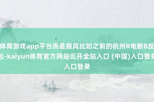 体育游戏app平台而是跟风比如之前的杭州R电断B反包-kaiyun体育官方网站云开全站入口 (中国)入口登录