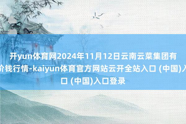 开yun体育网2024年11月12日云南云菜集团有限公司价钱行情-kaiyun体育官方网站云开全站入口 (中国)入口登录