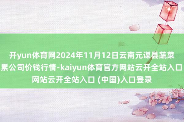 开yun体育网2024年11月12日云南元谋县蔬菜往来商场有限拖累公司价钱行情-kaiyun体育官方网站云开全站入口 (中国)入口登录