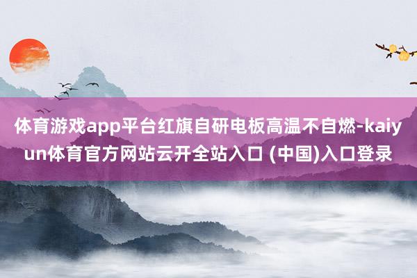 体育游戏app平台红旗自研电板高温不自燃-kaiyun体育官方网站云开全站入口 (中国)入口登录