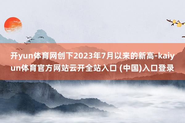 开yun体育网创下2023年7月以来的新高-kaiyun体育官方网站云开全站入口 (中国)入口登录