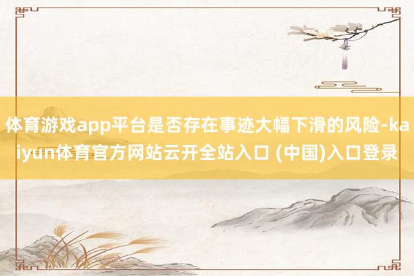 体育游戏app平台是否存在事迹大幅下滑的风险-kaiyun体育官方网站云开全站入口 (中国)入口登录