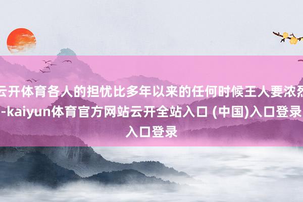云开体育各人的担忧比多年以来的任何时候王人要浓烈-kaiyun体育官方网站云开全站入口 (中国)入口登录