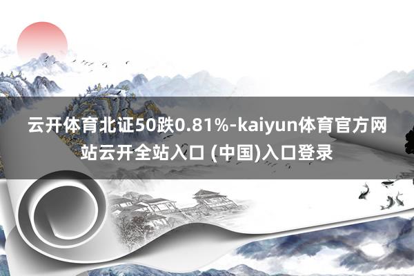 云开体育北证50跌0.81%-kaiyun体育官方网站云开全站入口 (中国)入口登录