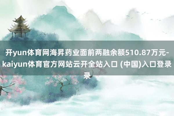 开yun体育网海昇药业面前两融余额510.87万元-kaiyun体育官方网站云开全站入口 (中国)入口登录