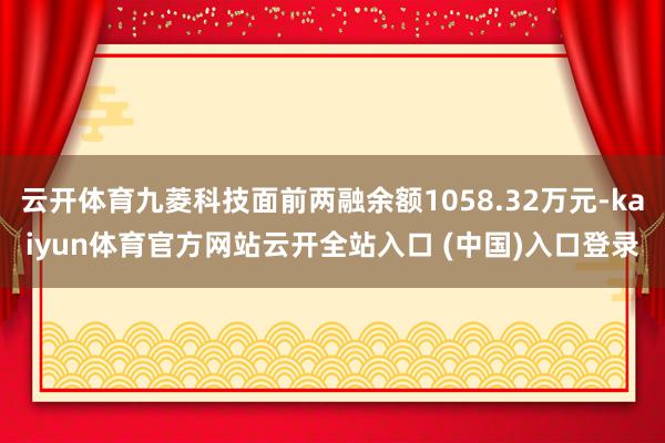 云开体育九菱科技面前两融余额1058.32万元-kaiyun体育官方网站云开全站入口 (中国)入口登录