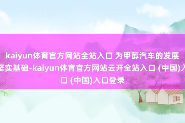 kaiyun体育官方网站全站入口 为甲醇汽车的发展提供了坚实基础-kaiyun体育官方网站云开全站入口 (中国)入口登录