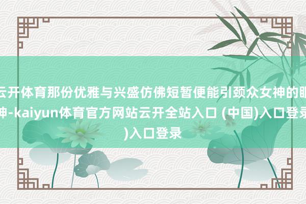 云开体育那份优雅与兴盛仿佛短暂便能引颈众女神的眼神-kaiyun体育官方网站云开全站入口 (中国)入口登录