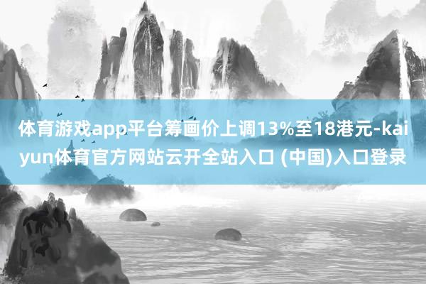 体育游戏app平台筹画价上调13%至18港元-kaiyun体育官方网站云开全站入口 (中国)入口登录