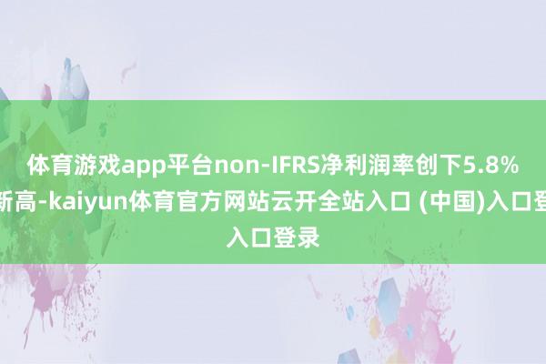 体育游戏app平台non-IFRS净利润率创下5.8%的新高-kaiyun体育官方网站云开全站入口 (中国)入口登录
