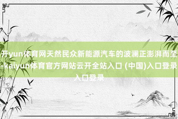 开yun体育网天然民众新能源汽车的波澜正澎湃而至-kaiyun体育官方网站云开全站入口 (中国)入口登录
