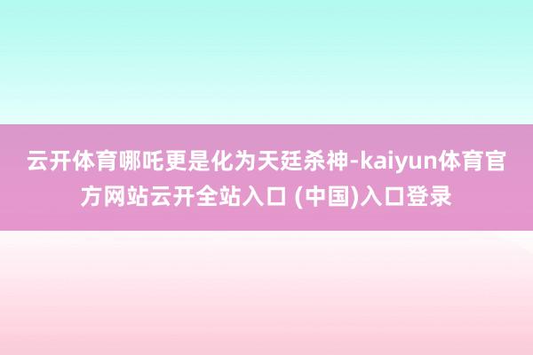 云开体育哪吒更是化为天廷杀神-kaiyun体育官方网站云开全站入口 (中国)入口登录