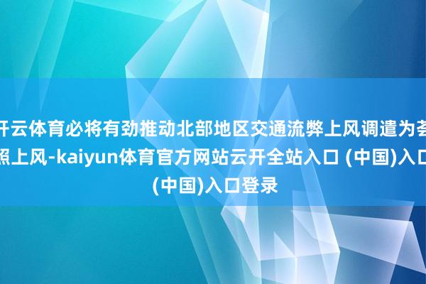 开云体育必将有劲推动北部地区交通流弊上风调遣为荟萃辐照上风-kaiyun体育官方网站云开全站入口 (中国)入口登录