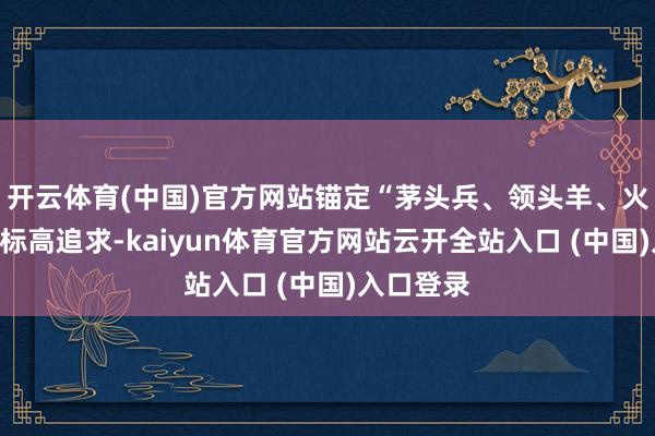 开云体育(中国)官方网站锚定“茅头兵、领头羊、火车头”的标高追求-kaiyun体育官方网站云开全站入口 (中国)入口登录