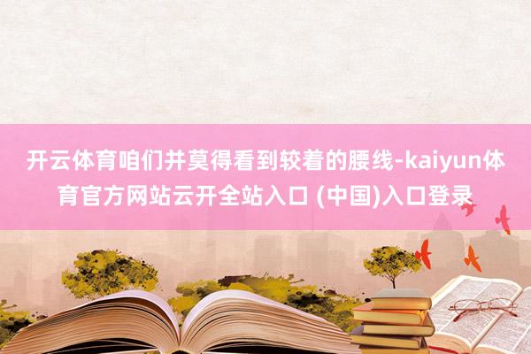 开云体育咱们并莫得看到较着的腰线-kaiyun体育官方网站云开全站入口 (中国)入口登录