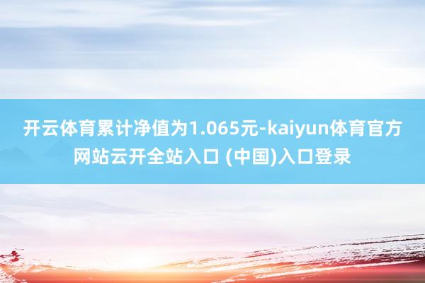 开云体育累计净值为1.065元-kaiyun体育官方网站云开全站入口 (中国)入口登录
